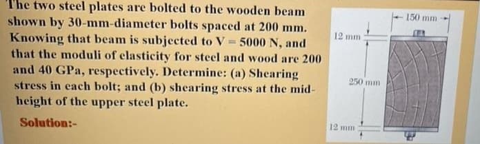 The two steel plates are bolted to the wooden beam
shown by 30-mm-diameter bolts spaced at 200 mm.
Knowing that beam is subjected to V 5000 N, and
that the moduli of elasticity for steel and wood are 200
and 40 GPa, respectively. Determine: (a) Shearing
stress in each bolt; and (b) shearing stress at the mid-
height of the upper steel plate.
150 mm
12 mm
250 mm
12 mm
Solution:-
