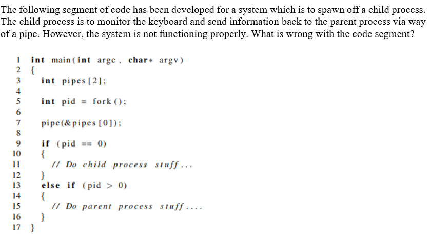 The following segment of code has been developed for a system which is to spawn off a child process.
The child process is to monitor the keyboard and send information back to the parent process via way
of a pipe. However, the system is not functioning properly. What is wrong with the code segment?
1 int main ( int arge, char argv)
2 {
int pipes [2];
3
4
5
int pid = fork ();
6
pipe(& pipes [0]);
8
7
if (pid == 0)
{
// Do child process stuff ..
}
else if (pid > 0)
{
// Do parent process stuff ....
}
9
10
12
13
14
15
16
17 }
