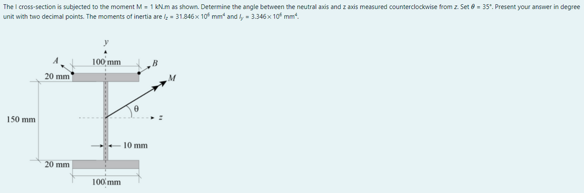 The I cross-section is subjected to the moment M = 1 kN.m as shown. Determine the angle between the neutral axis and z axis measured counterclockwise from z. Set 0 = 35°. Present your answer in degree
unit with two decimal points. The moments of inertia are lz = 31.846x 106 mm4 and ly = 3.346x 106 mm“.
A
100 mm
20 mm
M
150 mm
10 mm
20 mm
100'mm
