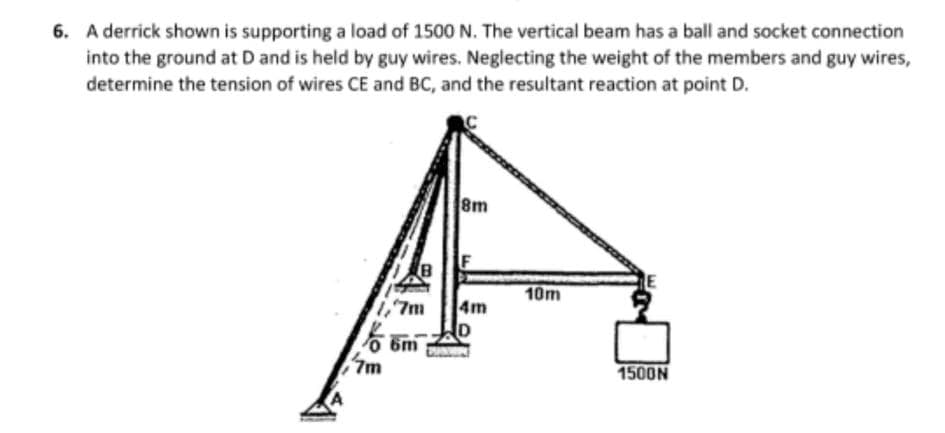 6. A derrick shown is supporting a load of 1500 N. The vertical beam has a ball and socket connection
into the ground at D and is held by guy wires. Neglecting the weight of the members and guy wires,
determine the tension of wires CE and BC, and the resultant reaction at point D.
8m
F
10m
1,7m
4m
6m
7m
1500N
