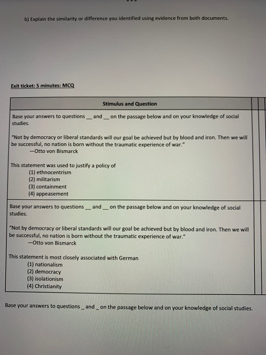 b) Explain the similarity or difference you identified using evidence from both documents.
Exit ticket: 5 minutes: MCQ
Base your answers to questions and
studies.
Stimulus and Question
on the passage below and on your knowledge of social
"Not by democracy or liberal standards will our goal be achieved but by blood and iron. Then we will
be successful, no nation is born without the traumatic experience of war."
-Otto von Bismarck
This statement was used to justify a policy of
(1) ethnocentrism
(2) militarism
(3) containment
(4) appeasement
Base your answers to questions_ and on the passage below and on your knowledge of social
studies.
"Not by democracy or liberal standards will our goal be achieved but by blood and iron. Then we will
be successful, no nation is born without the traumatic experience of war."
-Otto von Bismarck
This statement is most closely associated with German
(1) nationalism
(2) democracy
(3) isolationism
(4) Christianity
Base your answers to questions and on the passage below and on your knowledge of social studies.