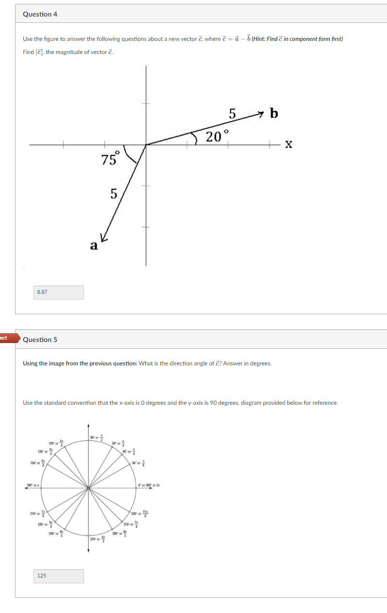 ect
Question 4
Use the figure to answer the following questions about a new vector č, where = a - b (Hint: Find & in component form first)
c
Find
, the magnitude of vector c.
8.87
Question 5
135 or
150 or
180 or
210° or
a
Using the image from the previous question: What is the direction angle of c? Answer in degrees.
120 or
Use the standard convention that the x-axis is 0 degrees and the y-axis is 90 degrees, diagram provided below for reference.
225 or
125
4
240 or
75°
3
90 or
5
270 or
45° or
300⁰ or
30° or
315 or
20
0° or 360 or 2
5
of
b
+ X