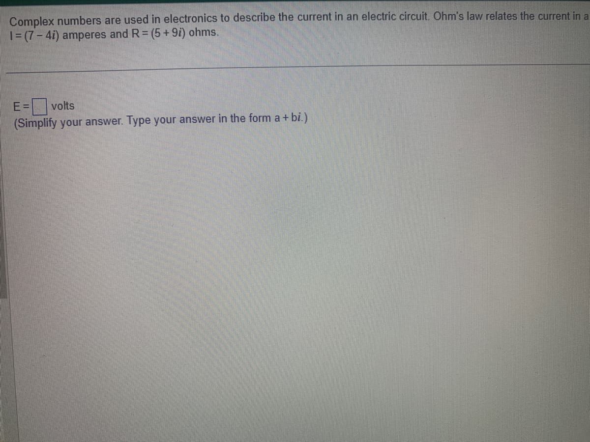 Complex numbers are used in electronics to describe the current in an electric circuit. Ohm's law relates the current in a
1=(7-4i) amperes and R = (5 +9i) ohms.
volts
(Simplify your answer. Type your answer in the form a + bi.)