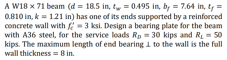 A W18 x 71 beam (d | = 18.5 in, tw = 0.495 in, bf
= 0.495 in, bf = 7.64 in, tf =
0.810 in, k = 1.21 in) has one of its ends supported by a reinforced
concrete wall with f = 3 ksi. Design a bearing plate for the beam
with A36 steel, for the service loads R₂ = 30 kips and R₁ 50
kips. The maximum length of end bearing 1 to the wall is the full
wall thickness = 8 in.
=