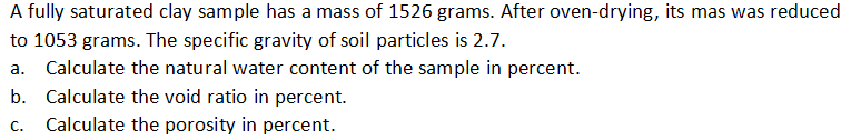 A fully saturated clay sample has a mass of 1526 grams. After oven-drying, its mas was reduced
to 1053 grams. The specific gravity of soil particles is 2.7.
a. Calculate the natural water content of the sample in percent.
b. Calculate the void ratio in percent.
C.
Calculate the porosity in percent.