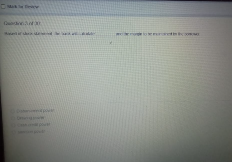 O Mark for Review
Question 3 of 30
Based of stock statement, the bank will calculate
and the margin to be maintained by the borrower.
ODisbursement power
Orawing power
OCash credit power
sanction power
