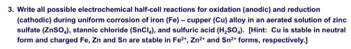 3. Write all possible electrochemical half-cell reactions for oxidation (anodic) and reduction
(cathodic) during uniform corrosion of iron (Fe) - cupper (Cu) alloy in an aerated solution of zinc
sulfate (ZnSO₂), stannic chloride (SnCl4), and sulfuric acid (H₂SO4). [Hint: Cu is stable in neutral
form and charged Fe, Zn and Sn are stable in Fe²+, Zn²+ and Sn²+ forms, respectively.]