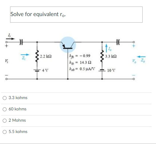 Solve for equivalent ro.
H
| 2.2 ΚΩ
4 V
ÎN
V₁
ā
O 3.3 kohms
60 kohms
2 Mohms
O 5.5 kohms
h = -0.99
h=14.302
hob = 0.5 μA/V
1%
HE
3.3 ΚΩ
10 V