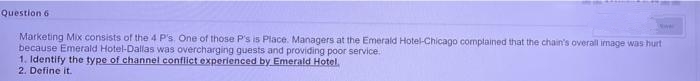 Question 6
Marketing Mix consists of the 4 P's. One of those P's is Place. Managers at the Emerald Hotel-Chicago complained that the chain's overall image was hurt
because Emerald Hotel-Dallas was overcharging guests and providing poor service.
1. Identify the type of channel conflict experienced by Emerald Hotel.
2. Define it.
