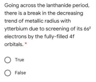 Going across the lanthanide period,
there is a break in the decreasing
trend of metallic radius with
ytterbium due to screening of its 6s²
electrons by the fully-filled 4f
orbitals. *
True
O False
