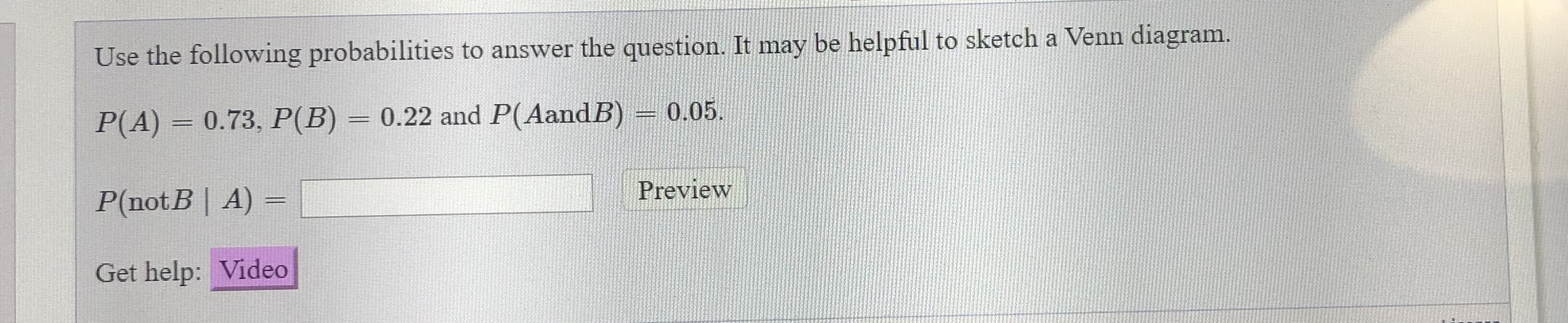 Use the following probabilities to answer the question. It may be helpful to sketch a Venn diagram.
P(A) = 0.73, P(B) = 0.22 and P(AandB) = 0.05.
P(notB | A) =
Preview
%3D
Get help: Video
