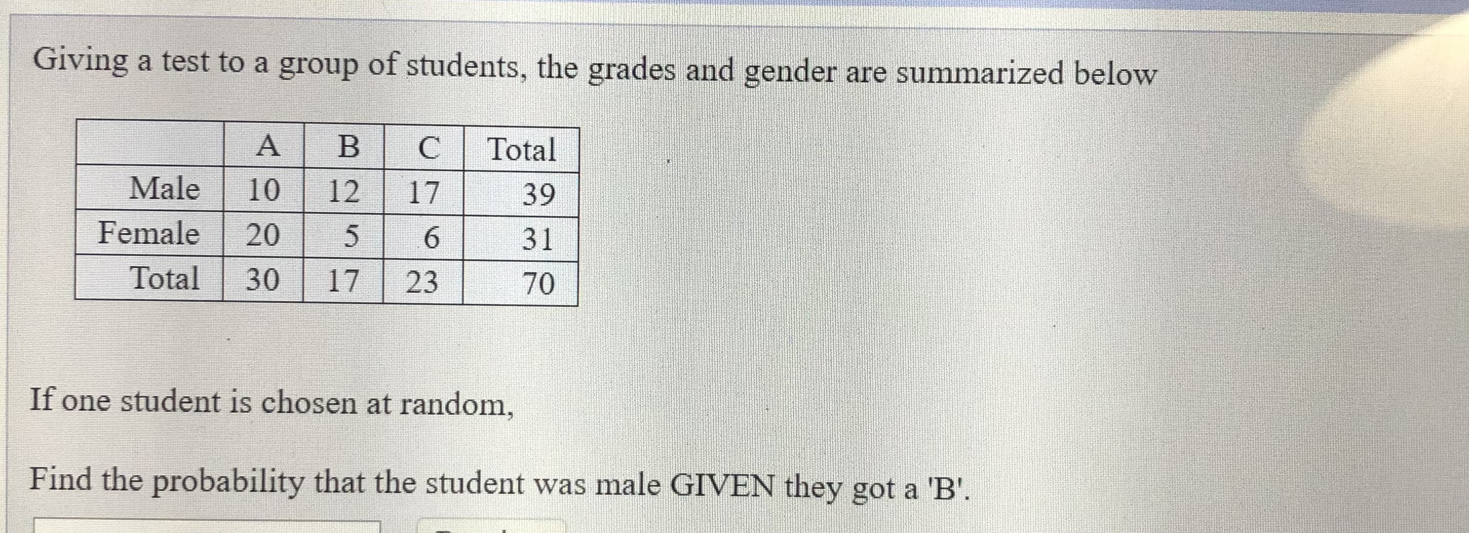 Giving a test to a group of students, the grades and gender are summarized below
Total
Male
10
12
17
39
Female
20
6.
31
Total
30
17
23
70
If one student is chosen at random,
Find the probability that the student was male GIVEN they got a 'B'.
