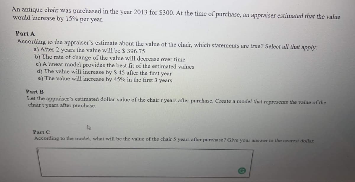 An antique chair was purchased in the year 2013 for $300. At the time of purchase, an appraiser estimated that the value
would increase by 15% per year.
Part A
According to the appraiser's estimate about the value of the chair, which statements are true? Select all that apply:
a) After 2 years the value will be $ 396.75
b) The rate of change of the value will decrease over time
c) A linear model provides the best fit of the estimated values
d) The value will increase by $ 45 after the first year
e) The value will increase by 45% in the first 3 years
Part B
Let the appraiser's estimated dollar value of the chair t years after purchase. Create a model that represents the value of the
chair t years after purchase.
Part C
According to the model, what will be the value of the chair 5 years after purchase? Give your answer to the nearest dollar.
