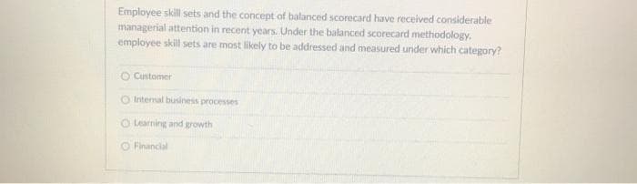 Employee skill sets and the concept of balanced scorecard have received considerable
managerial attention in recent years. Under the balanced scorecard methodology,
employee skill sets are most likely to be addressed and measured under which category?
O Customer
O Internal business processes
O Learning and growth
O Financial
