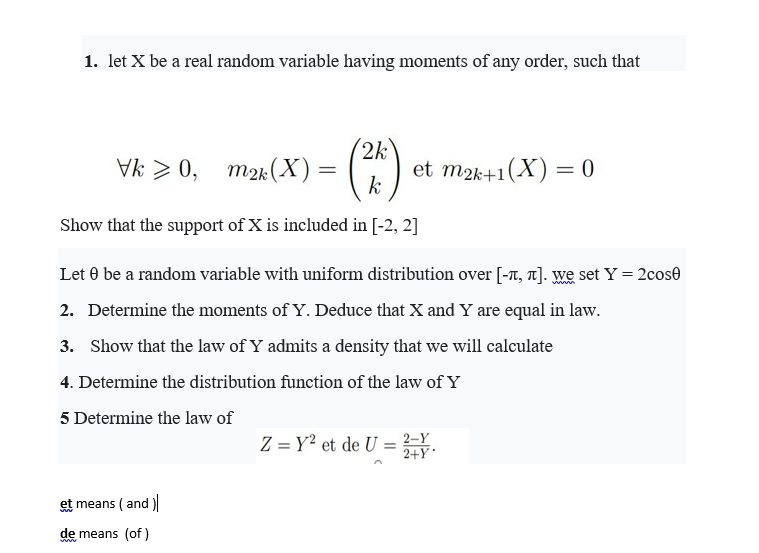 1. let X be a real random variable having moments of any order, such that
(*)
2k
Vk> 0, тк(X) —
et m2k+1(X) = 0
k
Show that the support of X is included in [-2, 2]
Let 0 be a random variable with uniform distribution over [-T, T]. We set Y = 2cose
2. Determine the moments of Y. Deduce that X and Y are equal in law.
3. Show that the law of Y admits a density that we will calculate
4. Determine the distribution function of the law of Y
5 Determine the law of
Z = Y² et de U = .
2+Y
et means (and )
de means (of)
ww
