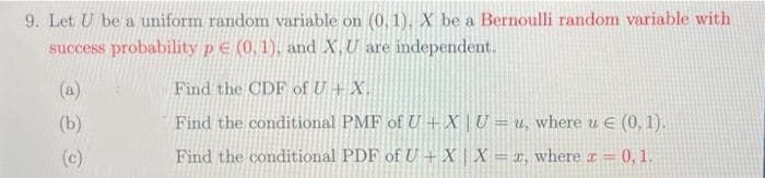 9. Let U be a uniform random variable on (0, 1), X be a Bernoulli random variable with
success probability p E (0, 1), and X,U are independent.
(a)
Find the CDF of U + X.
(b)
Find the conditional PMF of U + X | U = u, where u e (0, 1).
(c)
Find the conditional PDF of U + X X = x, where r= 0, 1.
