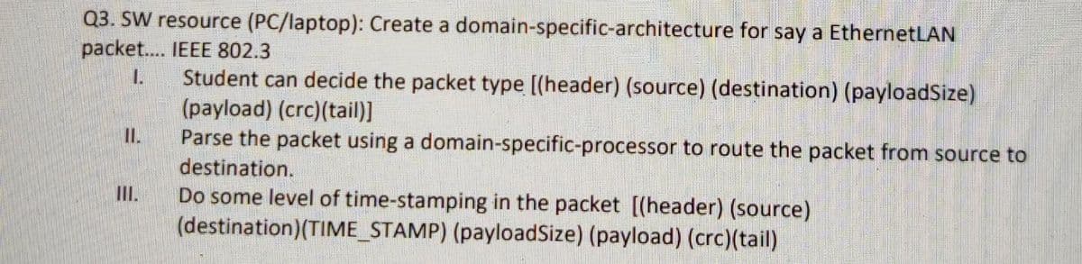 Q3. SW resource (PC/laptop): Create a domain-specific-architecture for say a EthernetLAN
packet.. IEEE 802.3
Student can decide the packet type [(header) (source) (destination) (payloadSize)
(payload) (crc)(tail)]
Parse the packet using a domain-specific-processor to route the packet from source to
destination.
Do some level of time-stamping in the packet [(header) (source)
(destination)(TIME_STAMP) (payloadSize) (payload) (crc)(tail)
1.
I.
III.
