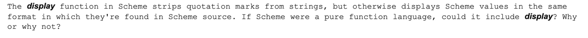 The display function in Scheme strips quotation marks from strings, but otherwise displays Scheme values in the same
format in which they're found in Scheme source. If Scheme were a pure function language, could it include display? Why
or why not?
