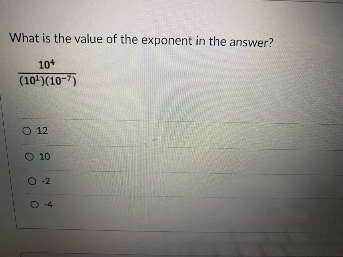 ### Exponent Value Problem

**Question:**
What is the value of the exponent in the answer?

**Expression:**
\[ \frac{10^4}{(10^1)(10^{-7})} \]

**Options:**
- \( \circ \) 12
- \( \circ \) 10
- \( \circ \) -2
- \( \circ \) -4

**Explanation:**
To solve this problem, we need to apply the properties of exponents. Recall that when dividing like bases, we subtract the exponent of the denominator from the exponent of the numerator. Similarly, when multiplying like bases, we add the exponents.

Step-by-Step Solution:
1. **Initial Expression:**
   \[ \frac{10^4}{(10^1)(10^{-7})} \]

2. **Simplify the Denominator:** 
   Combine the exponents in the denominator:
   \[ 10^1 \times 10^{-7} = 10^{1 + (-7)} = 10^{-6} \]

3. **Simplify the overall expression:**
   Now, the expression simplifies to:
   \[ \frac{10^4}{10^{-6}} \]

4. **Apply the Division Rule of Exponents:**
   Divide by subtracting the exponents:
   \[ 10^{4 - (-6)} = 10^{4 + 6} = 10^{10} \]

Thus, the value of the exponent is **10**.

**Correct Option:**
- \( \circ \) 10