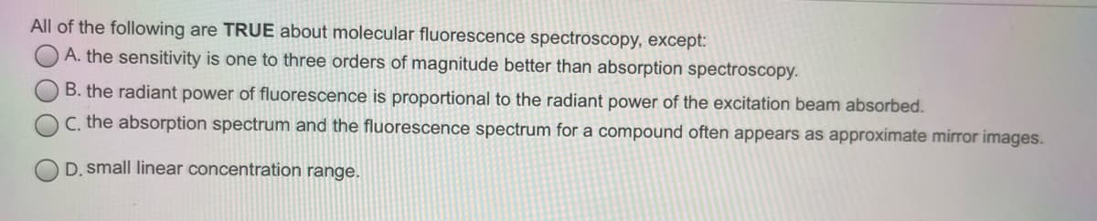 All of the following are TRUE about molecular fluorescence spectroscopy, except:
A. the sensitivity is one to three orders of magnitude better than absorption spectroscopy.
B. the radiant power of fluorescence is proportional to the radiant power of the excitation beam absorbed.
C. the absorption spectrum and the fluorescence spectrum for a compound often appears as approximate mirror images.
D. small linear concentration range.
