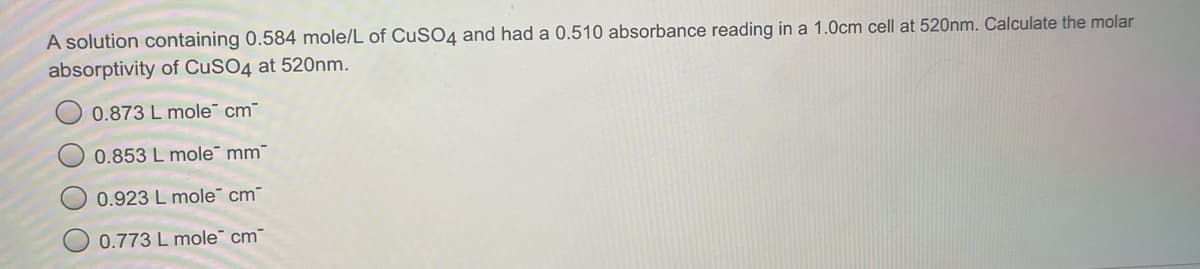 A solution containing 0.584 mole/L of CUSO4 and had a 0.510 absorbance reading in a 1.0cm cell at 520nm. Calculate the molar
absorptivity of CuSO4 at 520nm.
0.873 L mole cm
0.853 L mole" mm"
0.923 L mole" cm
0.773 L mole cm
O O
