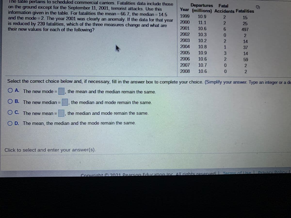 The table pertains to scheduled commercial carriers. Fatalities data include those
Departures Fatal
Year (millions) Accidents Fatalities
on the ground except for the September 11, 2001, terrorist attacks. Use this
information given in the table. For fatalities the mean 66.7, the median 14.5
and the mode=2. The year 2001 was clearly an anomaly. If the data for that year
is reduced by 239 fatalities, which of the three measures change and what are
their new values for each of the following?
1999
10.9
15
2000
11.1
25
2001
10.6
497
2002
10.3
2003
10.2
14
2004
10.8
1
37
2005
10.9
14
2006
10.6
59
2007
10.7
2008
10.6
0.
2.
Select the correct choice below and, if necessary, fill in the answer box to complete your choice. (Simplify your answer. Type an integer or a de
O A. The new mode =
the mean and the median remain the same.
%3D
O B. The new median:
the median and mode remain the same.
OC. The new mean =
the median and mode remain the same.
O D. The mean, the median and the mode remain the same.
Click to select and enter your answer(s).
Terms of Uke
Convright O 2021 Pearson Education Inc. All rights reserved L Privacy Policy

