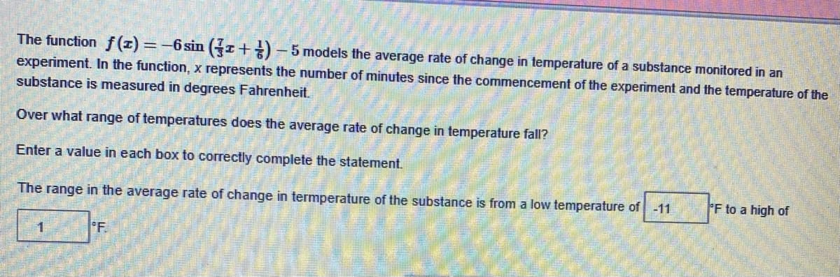 The function \(f(x) = -6 \sin \left(\frac{7}{3} x + \frac{1}{6}\right) - 5\) models the average rate of change in temperature of a substance monitored in an experiment. In the function, \(x\) represents the number of minutes since the commencement of the experiment and the temperature of the substance is measured in degrees Fahrenheit.

Over what range of temperatures does the average rate of change in temperature fall?

Enter a value in each box to correctly complete the statement.

The range in the average rate of change in temperature of the substance is from a low temperature of \(\boxed{-11}\) °F to a high of \(\boxed{1}\) °F.