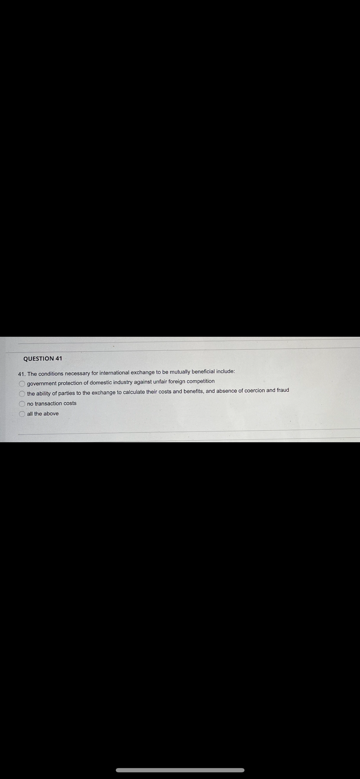 QUESTION 41
41. The conditions necessary for international exchange to be mutually beneficial include:
government protection of domestic industry against unfair foreign competition
the ability of parties to the exchange to calculate their costs and benefits, and absence of coercion and fraud
no transaction costs
all the above
