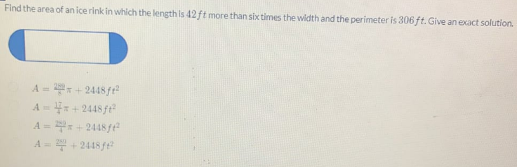 Find the area of an ice rink in which the length is 42 ft more than six times the width and the perimeter is 306 ft. Give an exact solution.
A = 22 +2448 ft²
A = +2448 ft²
A = 22 +2448ff²
A = 2 +2448 ft²