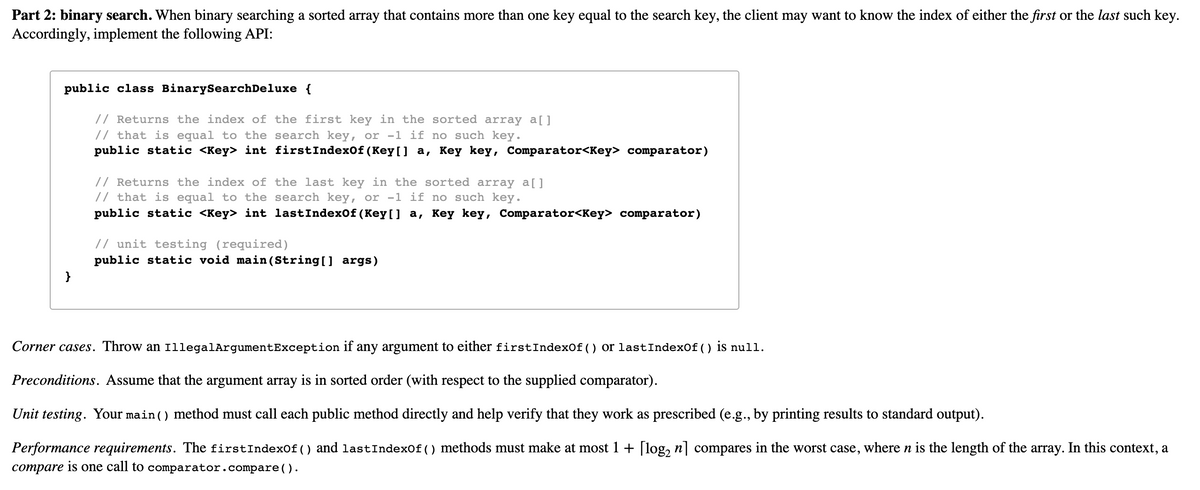 Part 2: binary search. When binary searching a sorted array that contains more than one key equal to the search key, the client may want to know the index of either the first or the last such key.
Accordingly, implement the following API:
public class BinarySearchDeluxe {
// Returns the index of the first key in the sorted array a[]
// that is equal to the search key, or -1 if no such key.
public static <Key> int firstIndexof (Key[] a, Key key, Comparator<Key> comparator)
// Returns the index of the last key in the sorted array a[]
// that is equal to the search key, or -1 if no such key.
public static <Key> int lastIndexOf (Key[] a, Key key, Comparator<Key> comparator)
// unit testing (required)
public static void main (String [] args)
}
Corner cases. Throw an 1llegalArgumentException if any argument to either firstIndexOf() or lastIndexOf ( ) is null.
Preconditions. Assume that the argument array is in sorted order (with respect to the supplied comparator).
Unit testing. Your main () method must call each public method directly and help verify that they work as prescribed (e.g., by printing results to standard output).
Performance requirements. The firstIndexof () and lastIndexof () methods must make at most 1 + [log, n] compares in the worst case, where n is the length of the array. In this context, a
compare is one call to comparator.compare().
