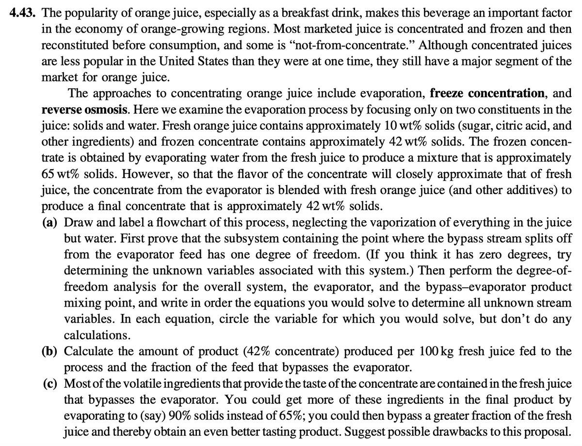 4.43. The popularity of orange juice, especially as a breakfast drink, makes this beverage an important factor
in the economy of orange-growing regions. Most marketed juice is concentrated and frozen and then
reconstituted before consumption, and some is “not-from-concentrate." Although concentrated juices
are less popular in the United States than they were at one time, they still have a major segment of the
market for orange juice.
The approaches to concentrating orange juice include evaporation, freeze concentration, and
reverse osmosis. Here we examine the evaporation process by focusing only on two constituents in the
juice: solids and water. Fresh orange juice contains approximately 10 wt% solids (sugar, citric acid, and
other ingredients) and frozen concentrate contains approximately 42 wt% solids. The frozen concen-
trate is obtained by evaporating water from the fresh juice to produce a mixture that is approximately
65 wt% solids. However, so that the flavor of the concentrate will closely approximate that of fresh
juice, the concentrate from the evaporator is blended with fresh orange juice (and other additives) to
produce a final concentrate that is approximately 42 wt% solids.
(a) Draw and label a flowchart of this process, neglecting the vaporization of everything in the juice
but water. First prove that the subsystem containing the point where the bypass stream splits off
from the evaporator feed has one degree of freedom. (If you think it has zero degrees, try
determining the unknown variables associated with this system.) Then perform the degree-of-
freedom analysis for the overall system, the evaporator, and the bypass-evaporator product
mixing point, and write in order the equations you would solve to determine all unknown stream
variables. In each equation, circle the variable for which you would solve, but don't do any
calculations.
(b) Calculate the amount of product (42% concentrate) produced per 100 kg fresh juice fed to the
process and the fraction of the feed that bypasses the evaporator.
(c) Most of the volatile ingredients that provide the taste of the concentrate are contained in the fresh juice
that bypasses the evaporator. You could get more of these ingredients in the final product by
evaporating to (say) 90% solids instead of 65%; you could then bypass a greater fraction of the fresh
juice and thereby obtain an even better tasting product. Suggest possible drawbacks to this proposal.
