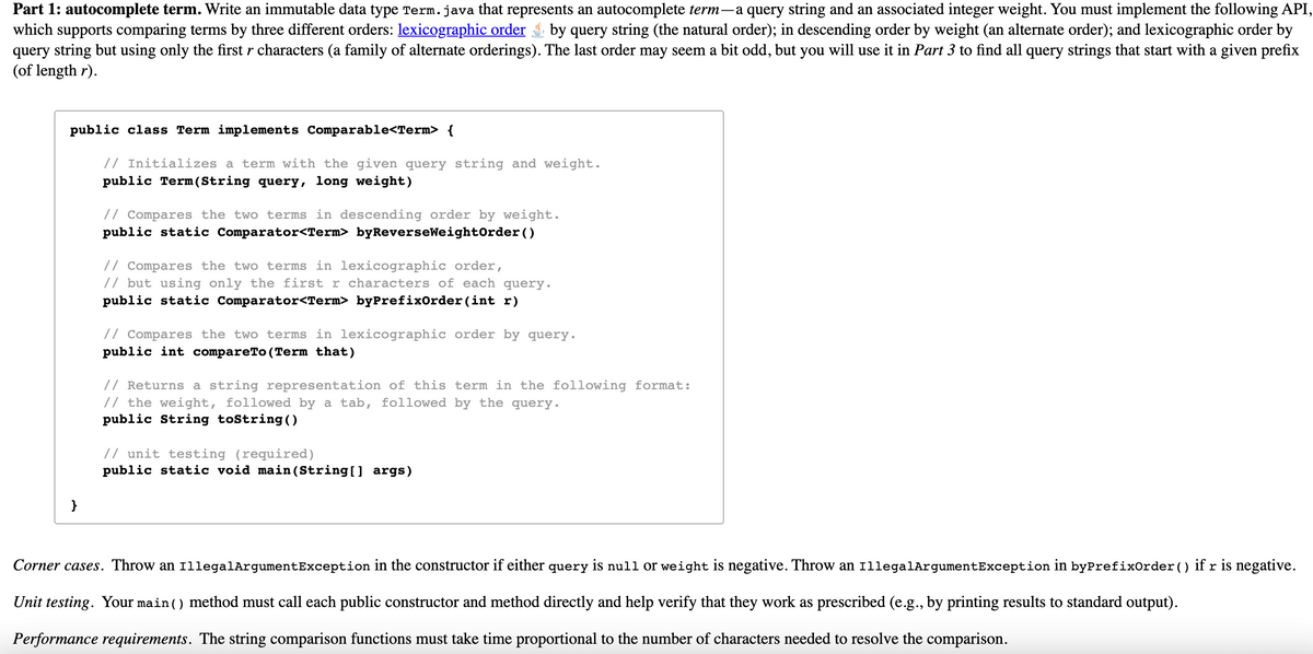 Part 1: autocomplete term. Write an immutable data type Term.java that represents an autocomplete term-a query string and an associated integer weight. You must implement the following API,
which supports comparing terms by three different orders: lexicographic order by query string (the natural order); in descending order by weight (an alternate order); and lexicographic order by
query string but using only the first r characters (a family of alternate orderings). The last order may seem a bit odd, but you will use it in Part 3 to find all query strings that start with a given prefix
(of length r).
public class Term implements Comparable<Term> {
// Initializes a term with the given query string and weight.
public Term (String query, long weight)
// Compares the two terms in descending order by weight.
public static Comparator<Term> byReverseWeight0rder ()
// Compares the two terms in lexicographic order,
// but using only the first r characters of each query.
public static Comparator<Term> byPrefixOrder (int r)
// Compares the two terms in lexicographic order by query.
public int compareTo(Term that)
// Returns a string representation of this term in the following format:
// the weight, followed by a tab, followed by the query.
public String tostring ()
// unit testing (required)
public static void main (String[] args)
}
Corner cases. Throw an 1llegalArgumentException in the constructor if either query is null or weight is negative. Throw an 1llegalArgumentException in byPrefixOrder () if r is negative.
Unit testing. Your main () method must call each public constructor and method directly and help verify that they work as prescribed (e.g., by printing results to standard output).
Performance requirements. The string comparison functions must take time proportional to the number of characters needed to resolve the comparison.
