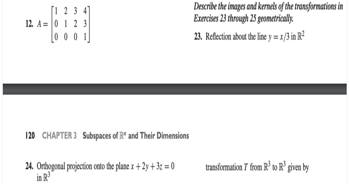 [1 2 3 41
12. A = |0 1 2 3
0 0 0 1
Describe the images and kernels of the transformations in
Exercises 23 through 25 geometrically.
%3D
23. Reflection about the line y = x /3 in R²
120 CHAPTER 3 Subspaces of R" and Their Dimensions
24. Orthogonal projection onto the plane x +2y + 3z = 0
in R³
transformation T from R' to R' given by
