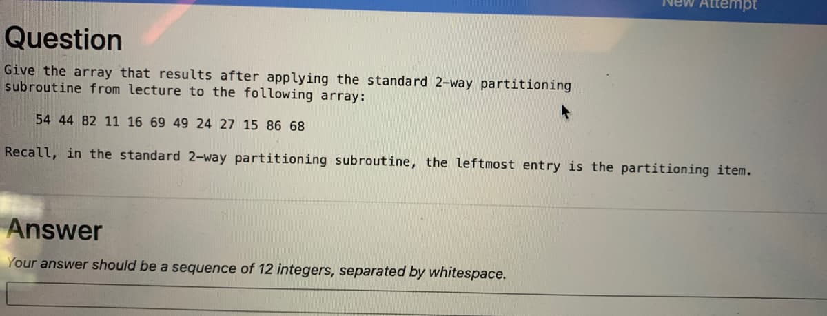 ttempt
Question
Give the aray that results after applying the standard 2-way partitioning
subroutine from lecture to the following array:
54 44 82 11 16 69 49 24 27 15 86 68
Recall, in the standard 2-way partitioning subroutine, the leftmost entry is the partitioning item.
Answer
Your answer should be a sequence of 12 integers, separated by whitespace.
