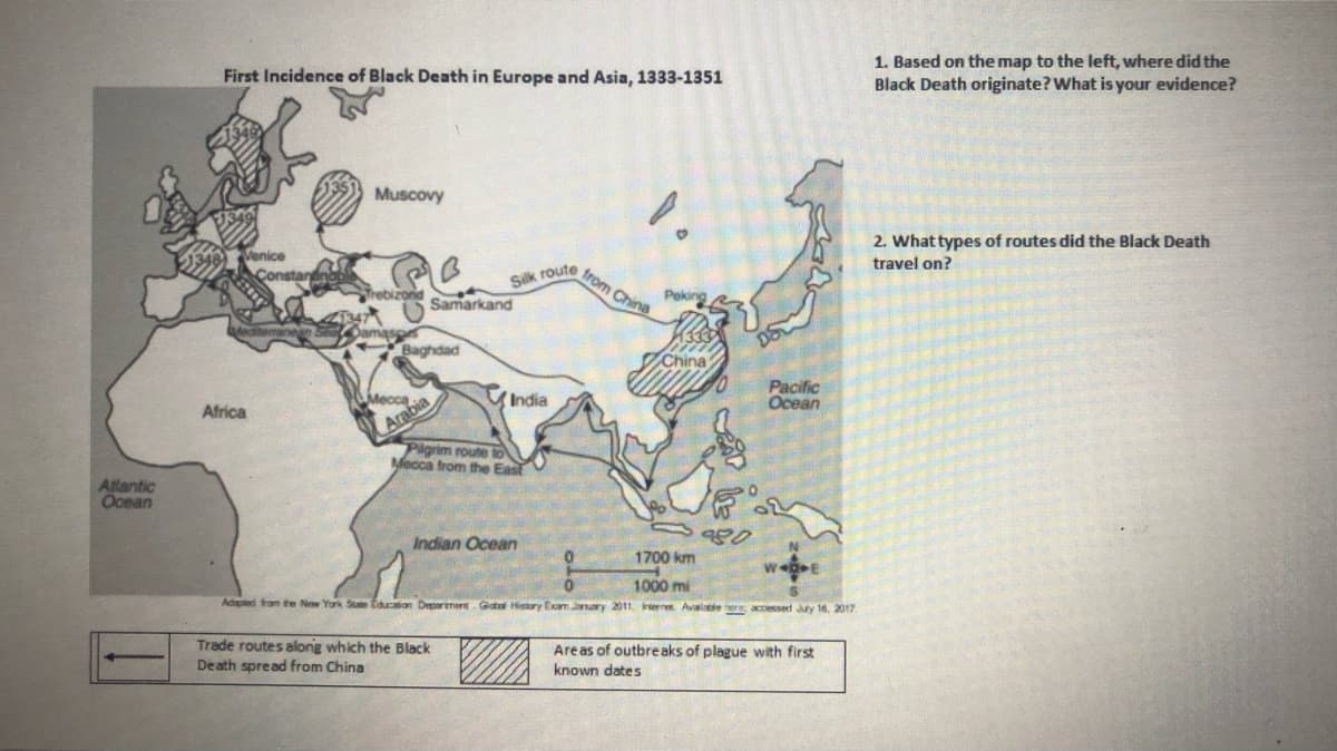 1. Based on the map to the left, where did the
Black Death originate? What is your evidence?
First Incidence of Black Death in Europe and Asia, 1333-1351
Muscovy
2. Whattypes of routes did the Black Death
Venice
travel on?
from China
Silk route
Trebizond Samarkand
Peking
Damaso
Baghdad
China
ndia
Pacific
Ocean
Arabia
Pigrim route to
Mecca from the East
Mecca
Africa
Atlantic
Ocean
Indian Ocean
1700 km
1000 mi
Adpled fom te New York Ste tcaton Deparment. Gata isiory Exm Janary 2011. ernes. Avalae ere accessed Juty 16, 2017
Trade routes along which the Black
Death spread from China
Areas of outbreaks of plague with first
known dates
