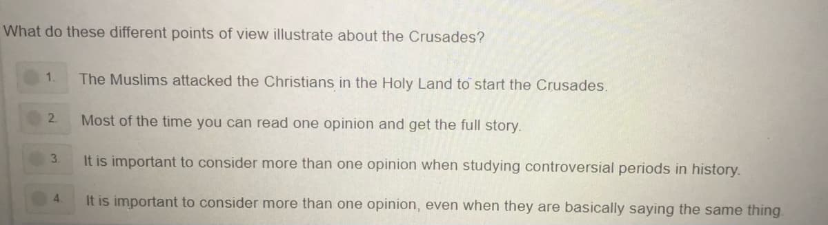 What do these different points of view illustrate about the Crusades?
1.
The Muslims attacked the Christians in the Holy Land to start the Crusades.
2.
Most of the time you can read one opinion and get the full story.
It is important to consider more than one opinion when studying controversial periods in history.
4.
It is important to consider more than one opinion, even when they are basically saying the same thing.
3.
