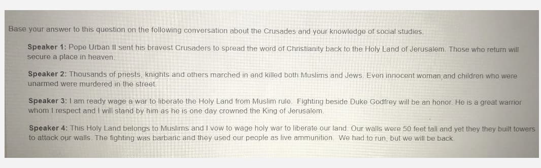 Base your answer to this question on the following conversation about the Crusades and your knowledge of social studies.
Speaker 1: Pope Urban Il sent his bravest Crusaders to spread the word of Christianity back to the Holy Land of Jerusalem. Those who return will
secure a place in heaven.
Speaker 2: Thousands of priests, knights and others marched in and killed both Muslims and Jews. Even innocent woman and children who were
unarmed were murdered in the street.
Speaker 3: I am ready wage a war to liberate the Holy Land from Muslim rule. Fighting beside Duke Godfrey will be an honor. He is a great warrior
whom I respect and I will stand by him as he is one day crowned the King of Jerusalem.
Speaker 4: This Holy Land belongs to Muslims and I vow to wage holy war to liberate our land. Our walls were 50 feet tall and yet they they built towers
to attack our walls. The fighting was barbaric and they used our people as live ammunition. We had to run, but we will be back.
