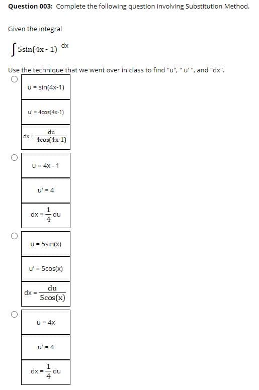 Question 003: Complete the following question involving Substitution Method.
Given the integral
dx
5sin(4x - 1)
Use the technique that we went over in class to find "u", "u' ", and "dx".
u = sin(4x-1)
u' = 4cos(4x-1)
du
dx =
4cos(4x-1)
u = 4x - 1
u' = 4
dx = du
u = 5sin(x)
u' = 5cos(x)
du
dx =
5cos(x)
u = 4x
u' = 4
1
du
dx =
4
