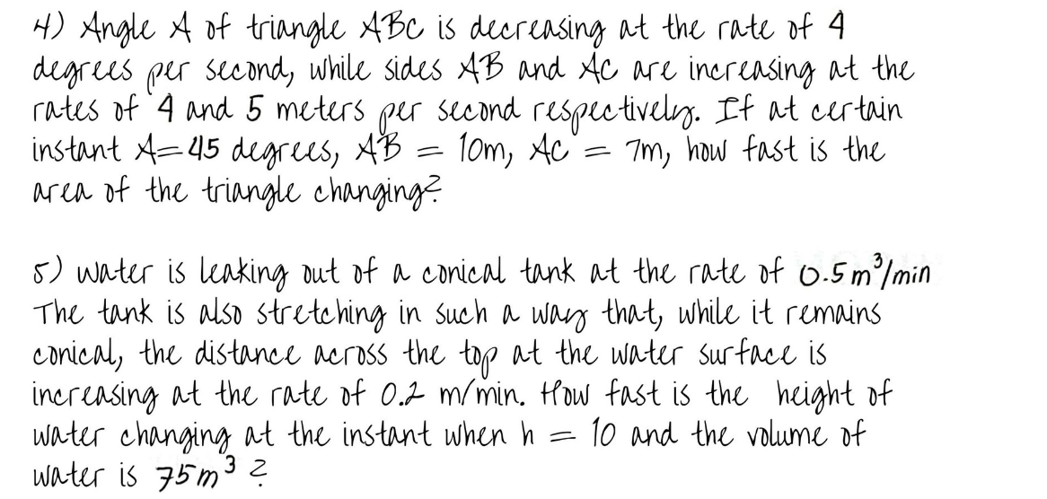 4) Angle A of triangle ABC is decreasing at the rate of 4
degrees per second, while sides AB and Ac are increasing at the
rates of 4 and 5 meters.
instant A=45 degrees, B²r second respectively. If at certain
per
AB
10m, Ac = 7m, how fast is the
area of the triangle changing?
5) water is leaking out of a conical tank at the rate of 0.5 m³/min
The tank is also stretching in such a way that, while it remains.
conical, the distance across the top at the water surface is
increasing at the rate of 0.2 m/min. How fast is the height of
water changing at the instant when h 10 and the volume of
water is 75m³ ?
=