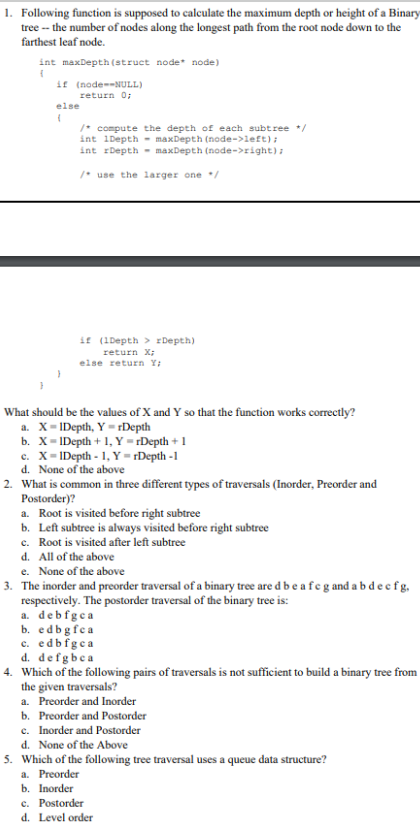 1. Following function is supposed to calculate the maximum depth or height of a Binary
tree -- the number of nodes along the longest path from the root node down to the
farthest leaf node.
int maxDepth (struct node* node)
{
if (node--NULL)
return 0;
else
(
/* compute the depth of each subtree */
int 1Depth
maxDepth (node->left);
int rDepth
maxDepth (node->right);
/* use the larger one /
if (1Depth> rDepth)
return x;
else return Y;
What should be the values of X and Y so that the function works correctly?
a. X- IDepth, Y=rDepth
b. X- IDepth + 1, Y =rDepth + 1
c. X-1Depth -1, Y=rDepth -1
d. None of the above
2. What is common in three different types of traversals (Inorder, Preorder and
Postorder)?
a. Root is visited before right subtree
b. Left subtree is always visited before right subtree
c. Root is visited after left subtree
d. All of the above
e. None of the above
3. The inorder and preorder traversal of a binary tree are d be a feg and abdecfg,
respectively. The postorder traversal of the binary tree is:
a. debfgea
b. edbg fea
c. edbfgea
d. defgbea
4. Which of the following pairs of traversals is not sufficient to build a binary tree from
the given traversals?
a. Preorder and Inorder
b. Preorder and Postorder
c. Inorder and Postorder
d. None of the Above
5. Which of the following tree traversal uses a queue data structure?
a. Preorder
b. Inorder
c. Postorder
d. Level order