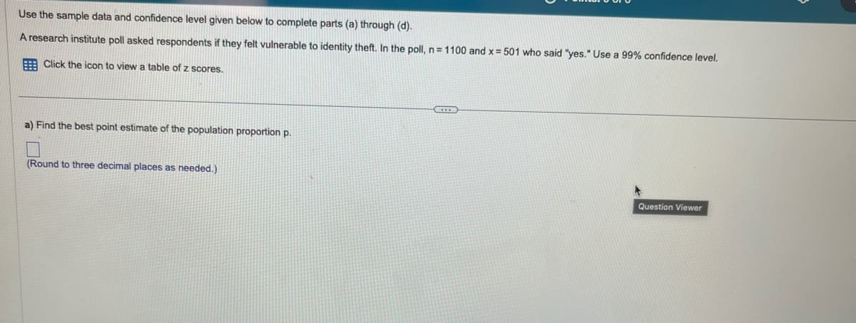 Use the sample data and confidence level given below to complete parts (a) through (d).
A research institute poll asked respondents if they felt vulnerable to identity theft. In the poll, n = 1100 and x = 501 who said "yes." Use a 99% confidence level.
Click the icon to view a table of z scores.
a) Find the best point estimate of the population proportion p.
(Round to three decimal places as needed.)
CO
Question Viewer