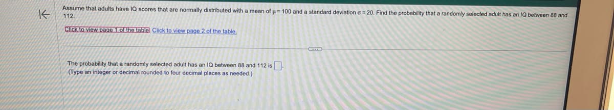 K
Assume that adults have IQ scores that are normally distributed with a mean of µ = 100 and a standard deviation a= 20. Find the probability that a randomly selected adult has an IQ between 88 and
112.
Click to view page 1 of the table Click to view page 2 of the table.
The probability that a randomly selected adult has an IQ between 88 and 112 is.
(Type an integer decimal rounded to four decimal places as needed.)