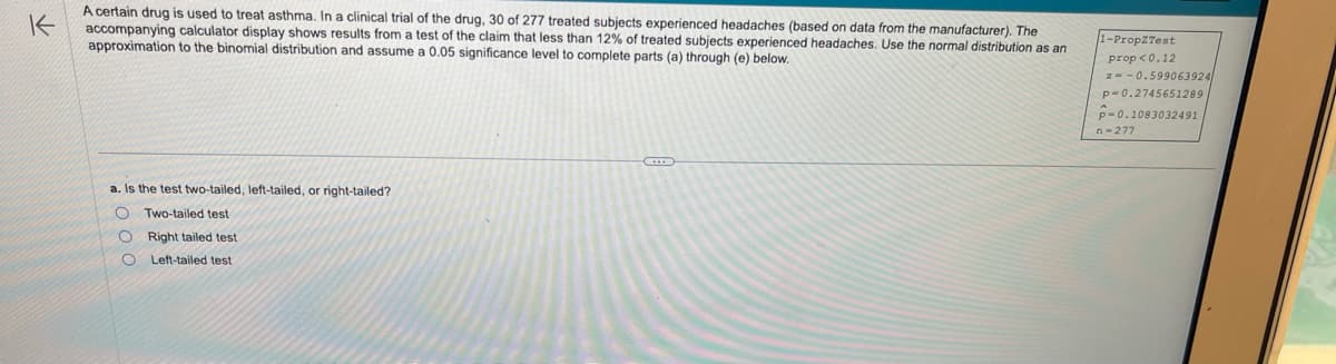 K
A certain drug is used to treat asthma. In a clinical trial of the drug, 30 of 277 treated subjects experienced headaches (based on data from the manufacturer). The
accompanying calculator display shows results from a test of the claim that less than 12% of treated subjects experienced headaches. Use the normal distribution as an
approximation to the binomial distribution and assume a 0.05 significance level to complete parts (a) through (e) below.
a. Is the test two-tailed, left-tailed, or right-tailed?
OTwo-tailed test
Right tailed test
Left-tailed test
O
1-Prop2Test
prop <0.12
z=-0.599063924
p=0.2745651289
P-0.1083032491
n=277