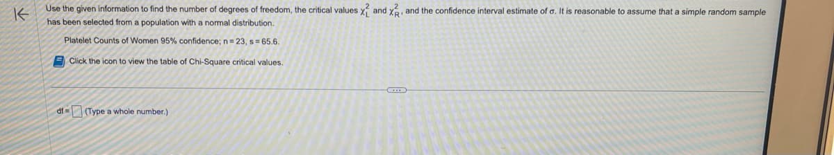 K
Use the given information to find the number of degrees of freedom, the critical values X and X, and the confidence interval estimate of a. It is reasonable to assume that a simple random sample
has been selected from a population with a normal distribution.
Platelet Counts of Women 95% confidence; n = 23, s= 65.6.
Click the icon to view the table of Chi-Square critical values.
df=
(Type a whole number.)