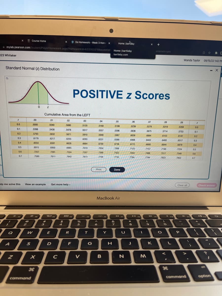 23 Whitaker
Qu
Home | barkby
mylab.pearson.com/Student/PlayerHomewerk.aspx?homeworkld=633303318&question Home | bartleby
bartleby.com
Standard Normal (z) Distribution
D
1
elp me solve this
7
:
Q
A
z
Z
0.0
0.1
0.2
0.3
0.4
0.5
0.6
0.7
F
Course Home
2
W
S
.00
5000
5398
5793
6179
6554
6915
.7257
7580
X
command
0
View an example Get more help.
H
Z
3
Cumulative Area from the LEFT
.01
5040
5438
5832
6217
.6591
6950
.7291
.7611
20
E
D
с
X
$
4
.02
5080
5478
5871
6255
.6628
6985
7324
7642
282
F4
Do Homework - Week 3 Home X
R
F
POSITIVE z Scores
%
5
V
.03
5120
.5517
5910
6293
6664
.7019
7357
7673
FS
T
G
04
5160
5557
5948
.6331
6700
7054
.7389
7704
Print
^
6
MacBook Air
B
FA
Y
.05
5199
5596
5987
.6368
6736
.7088
.7422
.7734
Done
H
&
7
U
N
.06
5239
5636
6026
.6406
.6772
7123
7454
7764
**
8
J
➤11
FA
.07
5279
.5675
.6064
6443
6808
7157
7486
7794
9
M
+
K
interwin-yes
.08
5319
5714
O
6103
6480
6844
7190
7517
7823
1
O
.
FYO
L
.09
5359
5753
.6141
6517
.6879
7224
.7549
.7852
Clear all
P
Wanda Taylor 09/15/22 1:42 P
command
.
Z
0.0
0.1
0.2
0.3
0.4
0.5
0.6
0.7
{
0 C
439)
Check answer
=
VYZ
"
- X
?
.
I
option
d