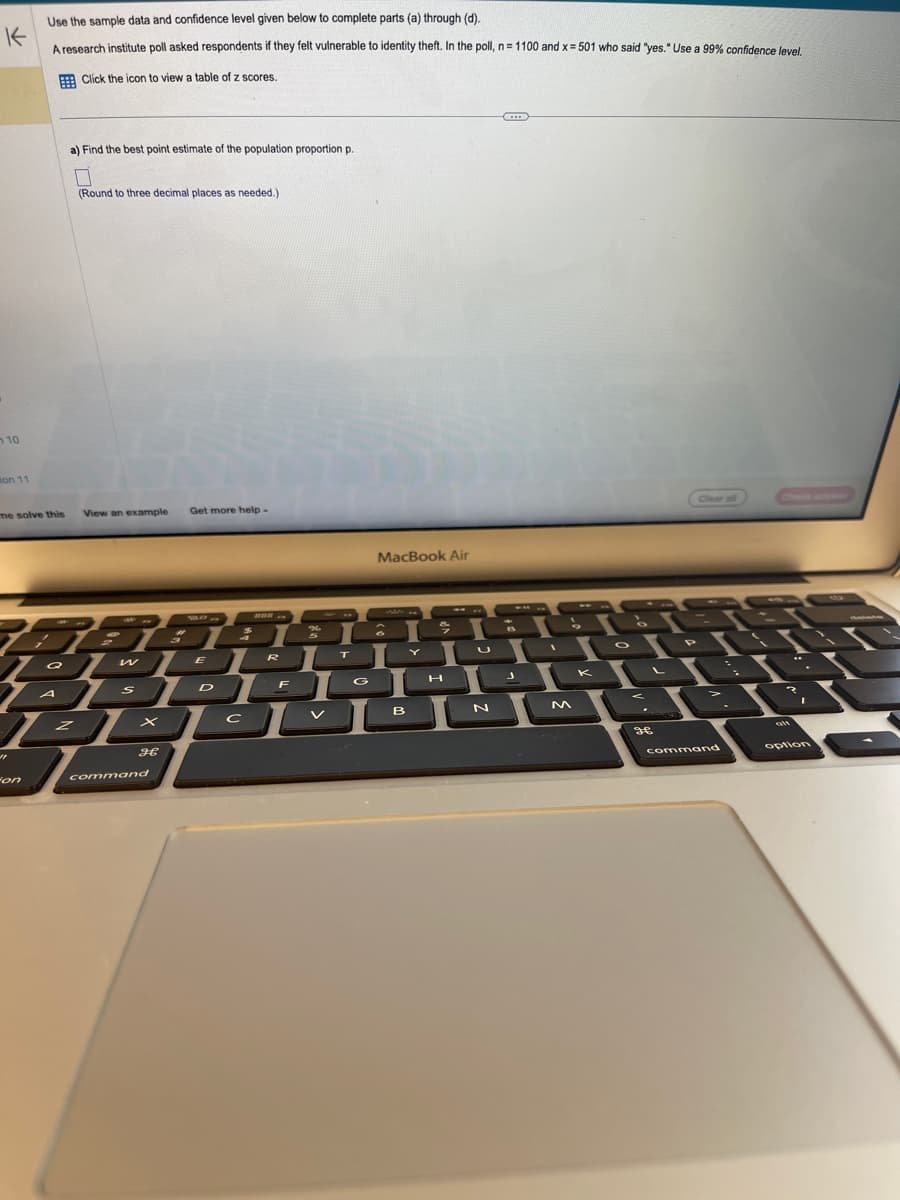 Use the sample data and confidence level given below to complete parts (a) through (d).
K
A research institute poll asked respondents if they felt vulnerable to identity theft. In the poll, n = 1100 and x = 501 who said "yes." Use a 99% confidence level.
Click the icon to view a table of z scores.
10
on 11
me solve this
"1
a) Find the best point estimate of the population proportion p.
0
(Round to three decimal places as needed.)
View an example Get more help.
on
5858
409
x
PROV
H
command
%
3
a w ER T
Q
ER
AL
G
SDFO
C
с
MacBook Air
T
II
B
U
N
M
K
O
38
Clear all
cfnm
P
< > ?
I
command
alt
option