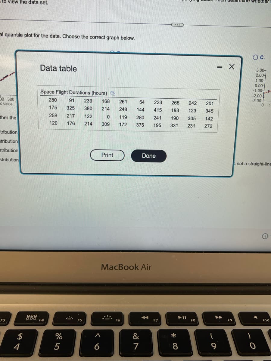 to view the data set.
al quantile plot for the data. Choose the correct graph below.
0 300
X Value
ther the
tribution
stribution
stribution
stribution
F3
सी व
$
4
Data table
Space Flight Durations (hours)
280 91 239 168
325
380 214
175
259
217
122
0
120
176 214
309
DOO
DOD F4
%
5
F5
A
6
Print
261
54
223
248
144 415
119 280 241 190
172 375 195
MacBook Air
F6
Done
&
7
◄◄
...
F7
266
193
201
345
305
142
331 231 272
*00
▶11
8
242
123
F8
9
- X
F9
whether
O C.
3.00-
2.00-
1.00
0.00-
-1.00
-2.00-
-3.00-
0 1
not a straight-line
0
F10