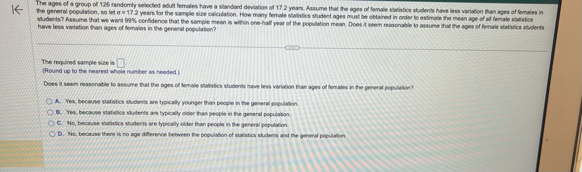 不
The ages of a group of 126 randomly selected adult females have a standard deviation of 17.2 years. Assume that the ages of female statistics students have less variation than ages of females in
the general population, so let a = 17.2 years for the sample size calculation. How many female statistics student ages must be obtained in order to estimate the mean age of all female statistics
students? Assume that we want 99% confidence that the sample mean is within one-half year of the population mean. Does it seem reasonable to assume that the ages of female statistics students
have less variation than ages of females in the general population?
G
The required sample size is.
(Round up to the nearest whole number as needed.)
Does it seem reasonable to assume that the ages of female statistics students have less variation than ages of females in the general population?
OA. Yes, because statistics students are typically younger than people in the general population.
OB. Yes, because statistics students are typically older than people in the general population.
OC. No, because statistics students are typically older than people in the general population.
OD. No, because there is no age difference between the population of statistics students and the general population.