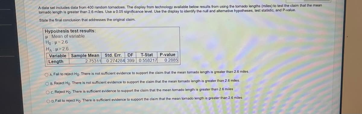 A data set includes data from 400 random tornadoes. The display from technology available below results from using the tornado lengths (miles) to test the claim that the mean
tornado length is greater than 2.6 miles. Use a 0.05 significance level. Use the display to identify the null and alternative hypotheses, test statistic, and P-value.
State the final conclusion that addresses the original claim.
Hypothesis test results:
Mean of variable
| Ho H=2.6
HAH>2.6
Variable Sample Mean
Length
2.75311
Std. Err. DF
0.274284 399
T-Stat
0.558217
P-value
0.2885
OA. Fail to reject Ho. There is not sufficient evidence to support the claim that the mean tornado length is greater than 2.6 miles.
OB. Reject Ho. There is not sufficient evidence to support the claim that the mean tornado length is greater than 2.6 miles.
OC. Reject Ho. There is sufficient evidence to support the claim that the mean tornado length is greater than 2.6 miles
OD. Fail to reject Ho. There is sufficient evidence to support the claim that the mean tornado length is greater than 2.6 miles