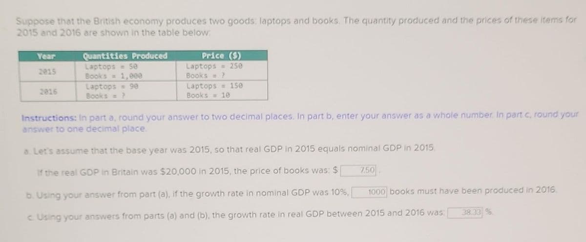 Suppose that the British economy produces two goods: laptops and books. The quantity produced and the prices of these items for
2015 and 2016 are shown in the table below:
Year
2015
2016
Quantities Produced
Laptops = 5e
Books = 1,000
Laptops = 90
Books = ?
Price ($)
Laptops = 250
Books = ?
Laptops = 150
Books = 10
Instructions: In part a, round your answer to two decimal places. In part b, enter your answer as a whole number. In part c, round your
answer to one decimal place.
a. Let's assume that the base year was 2015, so that real GDP in 2015 equals nominal GDP in 2015.
If the real GDP in Britain was $20,000 in 2015, the price of books was: $
b. Using your answer from part (a), if the growth rate in nominal GDP was 10%,
c. Using your answers from parts (a) and (b), the growth rate in real GDP between 2015 and 2016 was:
7.50
1000 books must have been produced in 2016.
38.33 %.